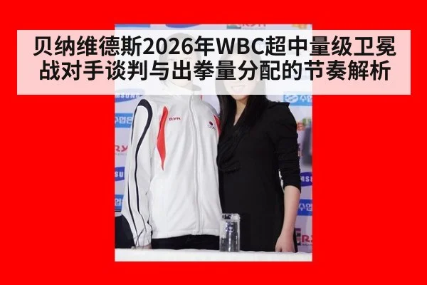 贝纳维德斯2026年WBC超中量级卫冕战对手谈判与出拳量分配的节奏解析